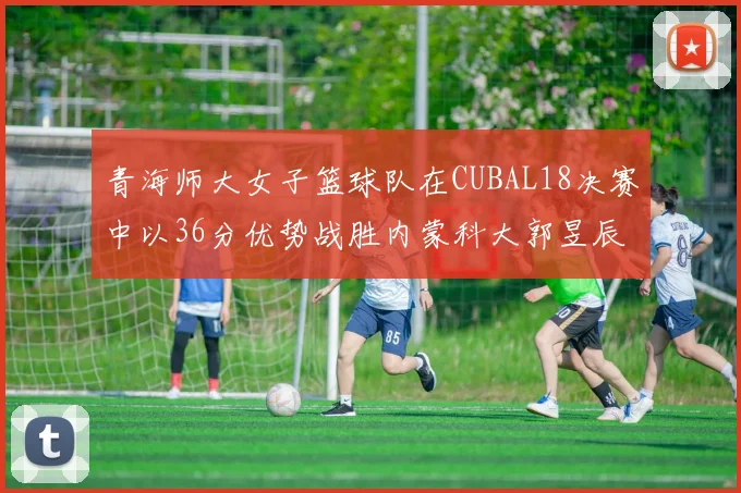 青海师大女子篮球队在CUBAL18决赛中以36分优势战胜内蒙科大郭昱辰表现出色