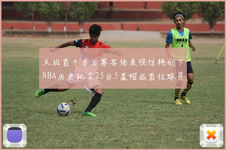 文班首个季后赛客场表现惊艳创下NBA历史纪录25分5盖帽成首位球员