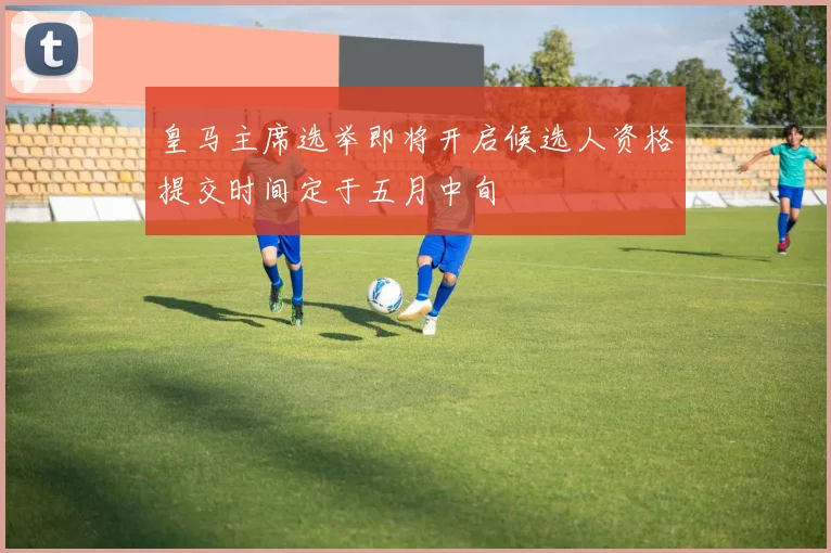 皇马主席选举即将开启候选人资格提交时间定于五月中旬