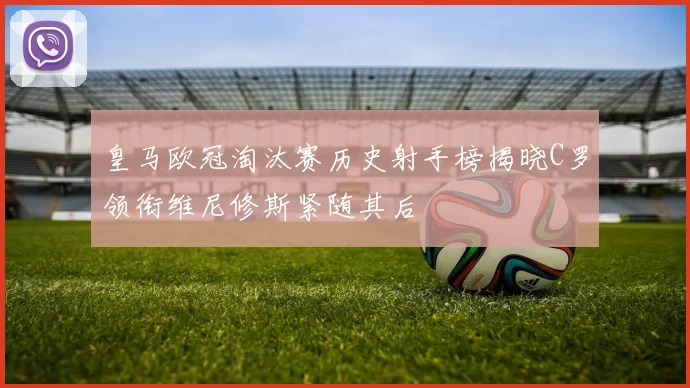 皇马欧冠淘汰赛历史射手榜揭晓C罗领衔维尼修斯紧随其后