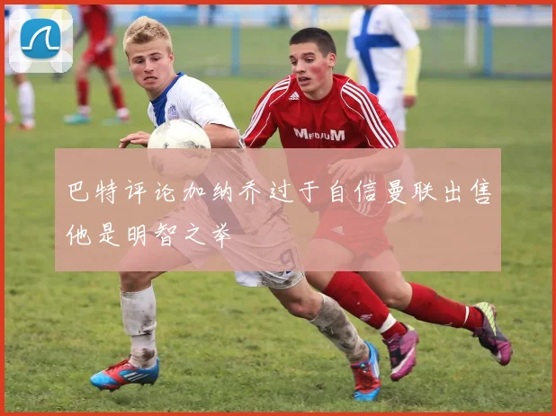 巴特评论加纳乔过于自信曼联出售他是明智之举