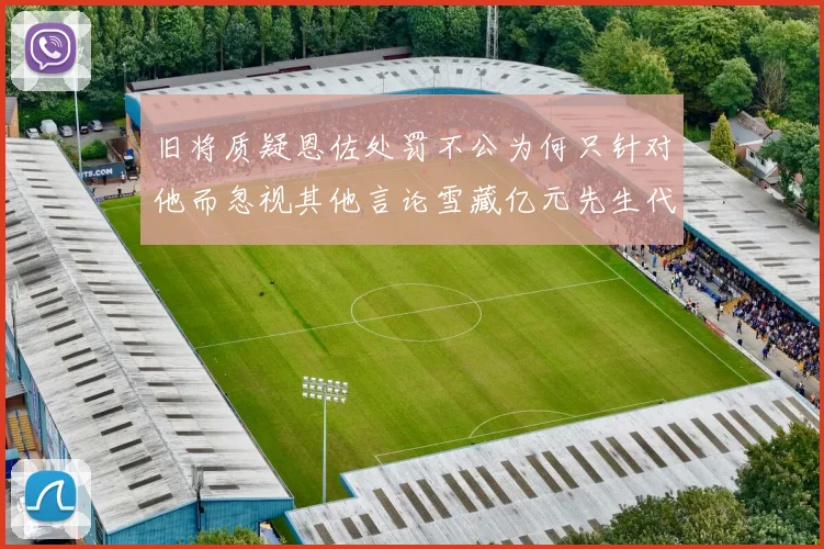 旧将质疑恩佐处罚不公为何只针对他而忽视其他言论雪藏亿元先生代价过于沉重