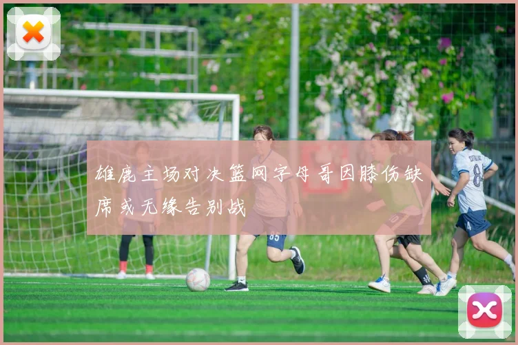 雄鹿主场对决篮网字母哥因膝伤缺席或无缘告别战