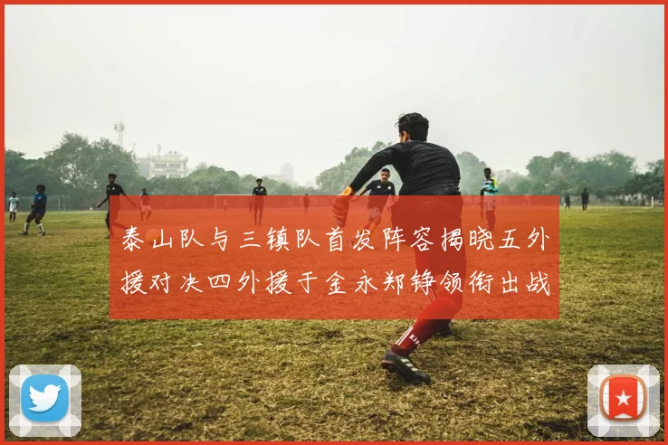 泰山队与三镇队首发阵容揭晓五外援对决四外援于金永郑铮领衔出战