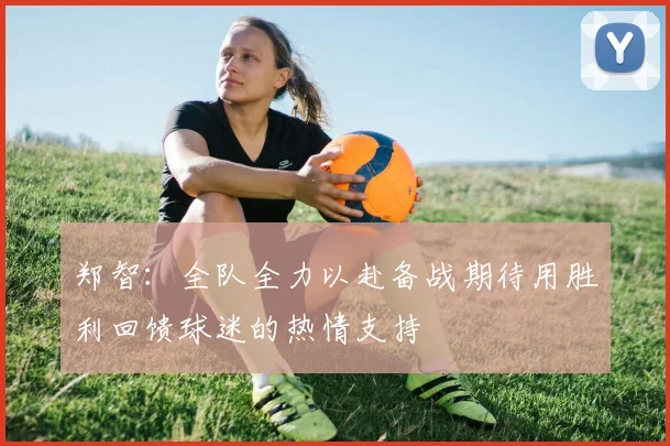 郑智：全队全力以赴备战期待用胜利回馈球迷的热情支持