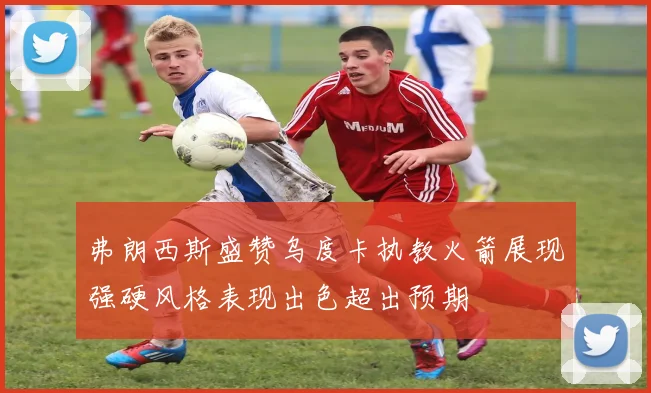 弗朗西斯盛赞乌度卡执教火箭展现强硬风格表现出色超出预期