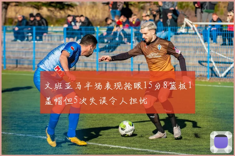 文班亚马半场表现抢眼15分8篮板1盖帽但5次失误令人担忧