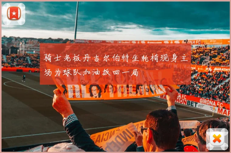 骑士老板丹吉尔伯特坐轮椅现身主场为球队加油扳回一局