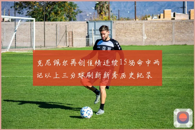 克尼佩尔再创佳绩连续15场命中两记以上三分球刷新新秀历史纪录