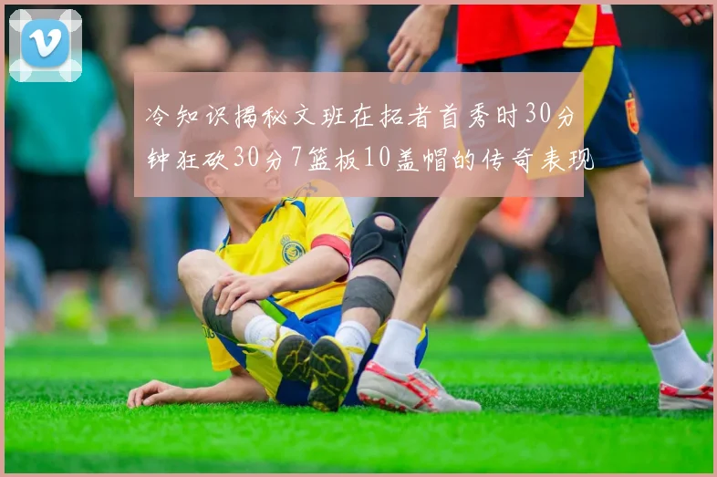 冷知识揭秘文班在拓者首秀时30分钟狂砍30分7篮板10盖帽的传奇表现
